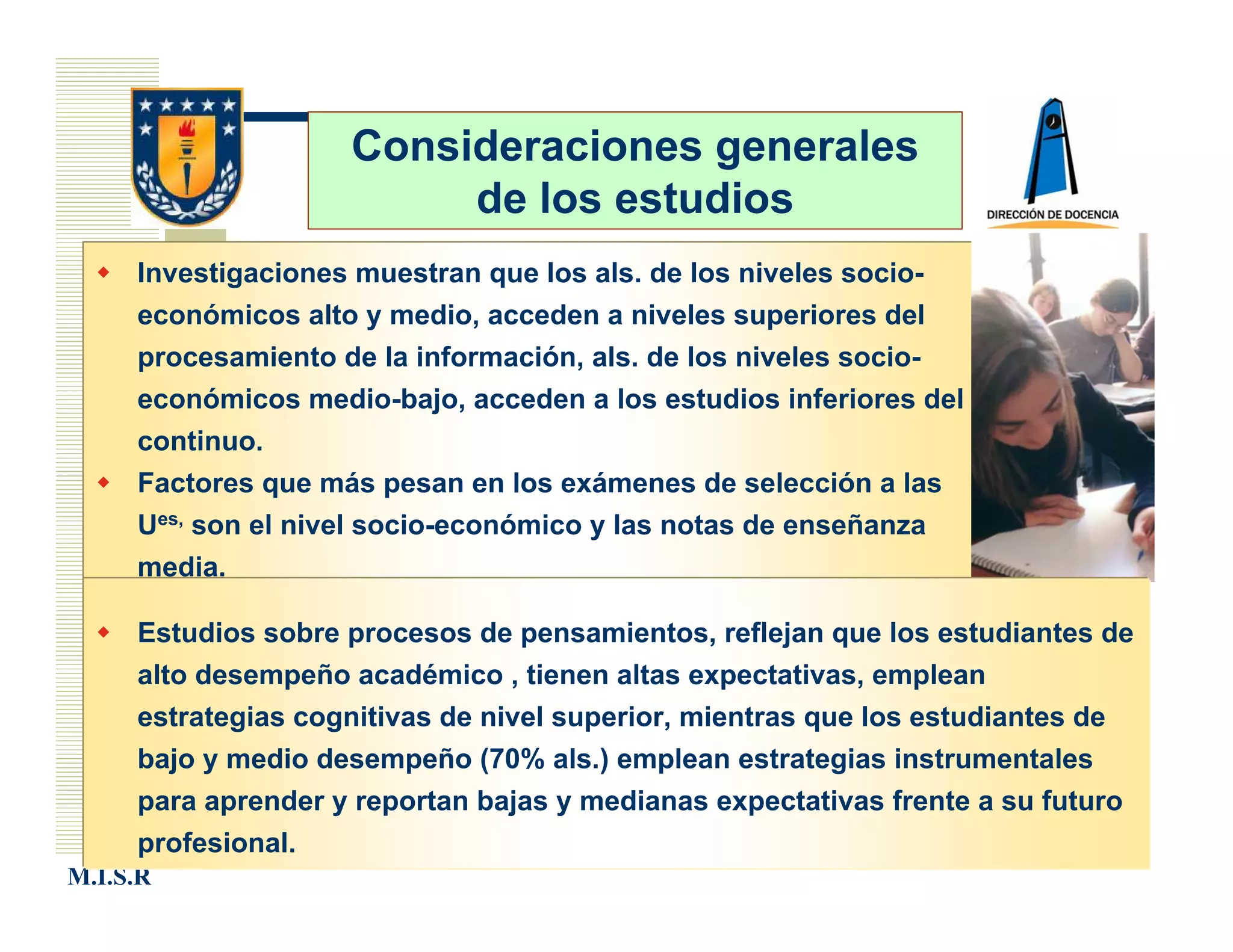 Consideraciones generales
                         de los estudios
     Investigaciones muestran que los als. de los niveles socio-
     económicos alto y medio, acceden a niveles superiores del
     procesamiento de la información, als. de los niveles socio-
     económicos medio-bajo, acceden a los estudios inferiores del
     continuo.
     Factores que más pesan en los exámenes de selección a las
     Ues, son el nivel socio-económico y las notas de enseñanza
     media.

     Estudios sobre procesos de pensamientos, reflejan que los estudiantes de
     alto desempeño académico , tienen altas expectativas, emplean
     estrategias cognitivas de nivel superior, mientras que los estudiantes de
     bajo y medio desempeño (70% als.) emplean estrategias instrumentales
     para aprender y reportan bajas y medianas expectativas frente a su futuro
     profesional.
M.I.S.R
 