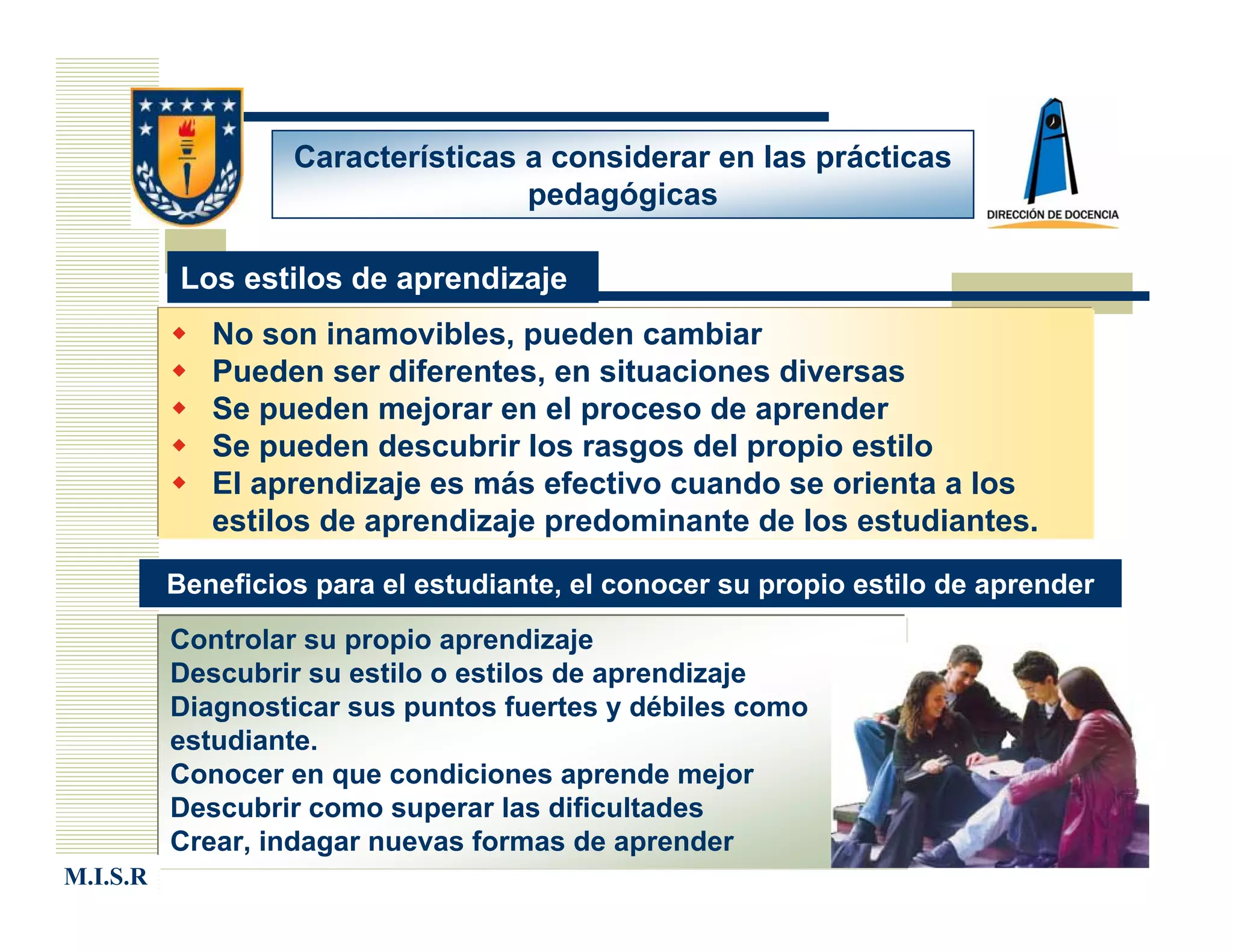 Características a considerar en las prácticas
                                   pedagógicas

           Los estilos de aprendizaje
             No son inamovibles, pueden cambiar
             Pueden ser diferentes, en situaciones diversas
             Se pueden mejorar en el proceso de aprender
             Se pueden descubrir los rasgos del propio estilo
             El aprendizaje es más efectivo cuando se orienta a los
             estilos de aprendizaje predominante de los estudiantes.

          Beneficios para el estudiante, el conocer su propio estilo de aprender
          Controlar su propio aprendizaje
          Descubrir su estilo o estilos de aprendizaje
          Diagnosticar sus puntos fuertes y débiles como
          estudiante.
          Conocer en que condiciones aprende mejor
          Descubrir como superar las dificultades
          Crear, indagar nuevas formas de aprender
M.I.S.R
 
