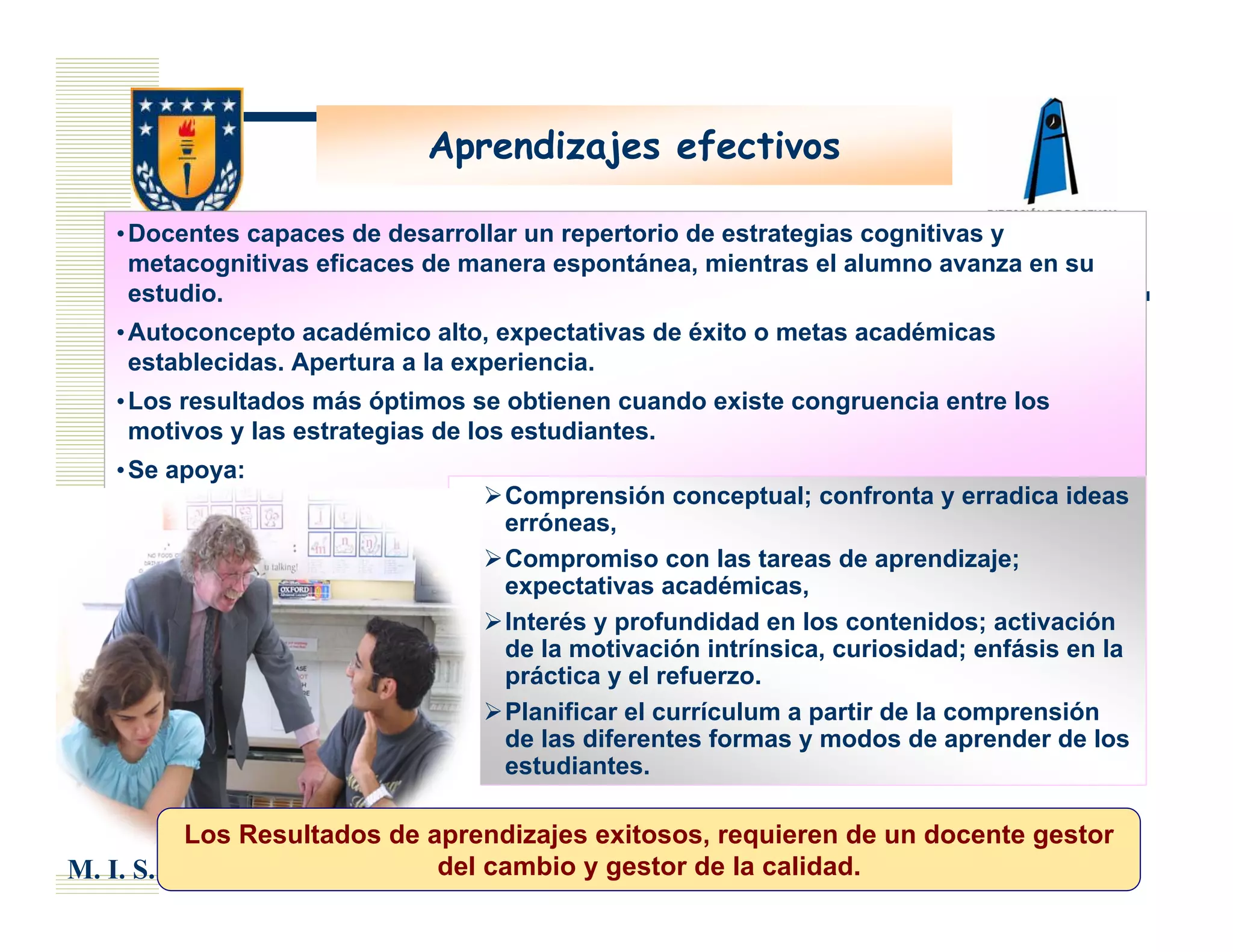 Aprendizajes efectivos

    • Docentes capaces de desarrollar un repertorio de estrategias cognitivas y
      metacognitivas eficaces de manera espontánea, mientras el alumno avanza en su
      estudio.
    • Autoconcepto académico alto, expectativas de éxito o metas académicas
      establecidas. Apertura a la experiencia.
    • Los resultados más óptimos se obtienen cuando existe congruencia entre los
      motivos y las estrategias de los estudiantes.
    • Se apoya:
                                   Comprensión conceptual; confronta y erradica ideas
                                   erróneas,
                                   Compromiso con las tareas de aprendizaje;
                                   expectativas académicas,
                                   Interés y profundidad en los contenidos; activación
                                   de la motivación intrínsica, curiosidad; enfásis en la
                                   práctica y el refuerzo.
                                   Planificar el currículum a partir de la comprensión
                                   de las diferentes formas y modos de aprender de los
                                   estudiantes.

           Los Resultados de aprendizajes exitosos, requieren de un docente gestor
M. I. S.                      del cambio y gestor de la calidad.
 
