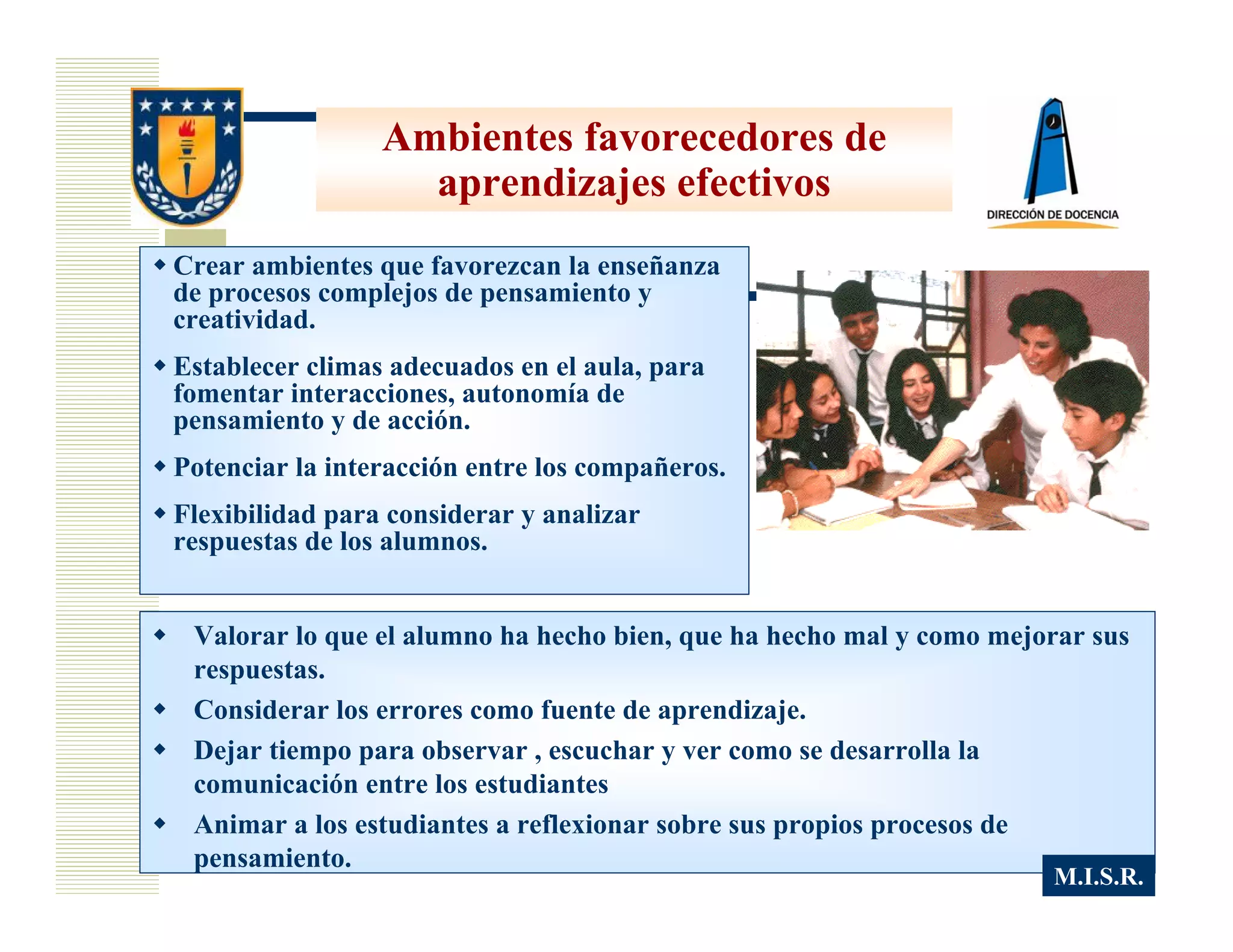 Ambientes favorecedores de
                   aprendizajes efectivos
Crear ambientes que favorezcan la enseñanza
de procesos complejos de pensamiento y
creatividad.
Establecer climas adecuados en el aula, para
fomentar interacciones, autonomía de
pensamiento y de acción.
Potenciar la interacción entre los compañeros.
Flexibilidad para considerar y analizar
respuestas de los alumnos.


 Valorar lo que el alumno ha hecho bien, que ha hecho mal y como mejorar sus
 respuestas.
 Considerar los errores como fuente de aprendizaje.
 Dejar tiempo para observar , escuchar y ver como se desarrolla la
 comunicación entre los estudiantes
 Animar a los estudiantes a reflexionar sobre sus propios procesos de
 pensamiento.
                                                                     M.I.S.R.
 