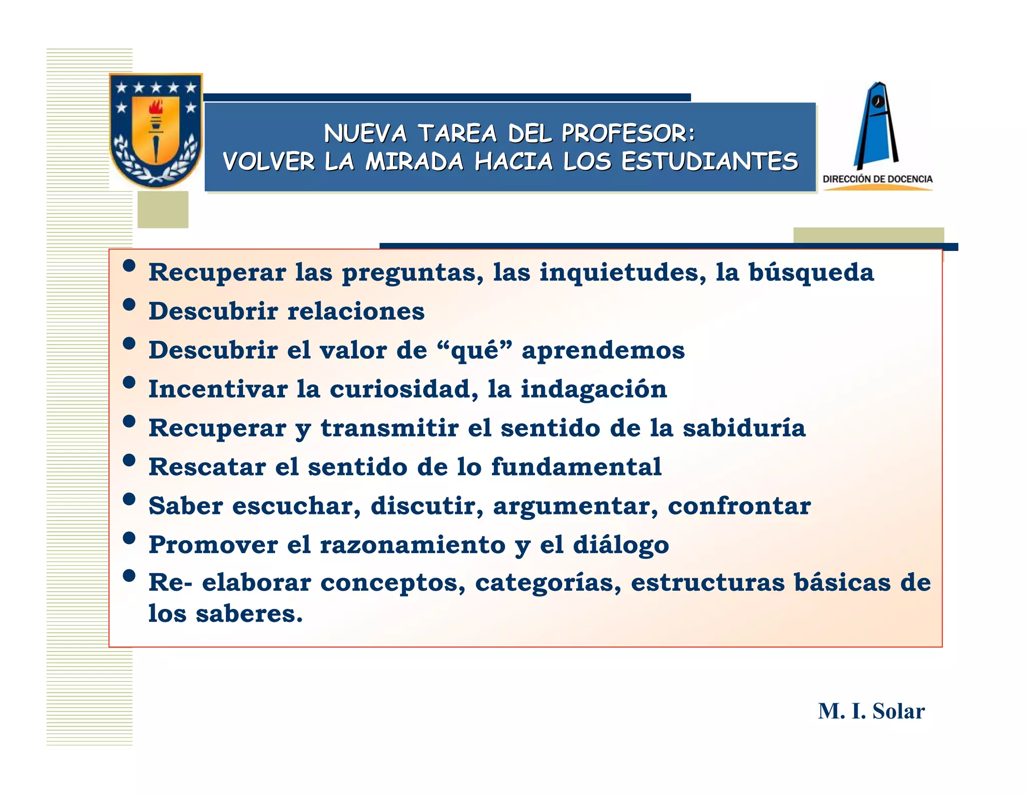 NUEVA TAREA DEL PROFESOR:
              NUEVA TAREA DEL PROFESOR:
       VOLVER LA MIRADA HACIA LOS ESTUDIANTES
       VOLVER LA MIRADA HACIA LOS ESTUDIANTES



• Recuperar las preguntas, las inquietudes, la búsqueda
• Descubrir relaciones
• Descubrir el valor de “qué” aprendemos
• Incentivar la curiosidad, la indagación
• Recuperar y transmitir el sentido de la sabiduría
• Rescatar el sentido de lo fundamental
• Saber escuchar, discutir, argumentar, confrontar
• Promover el razonamiento y el diálogo
• Re- elaborar conceptos, categorías, estructuras básicas de
  los saberes.


                                                   M. I. Solar
 