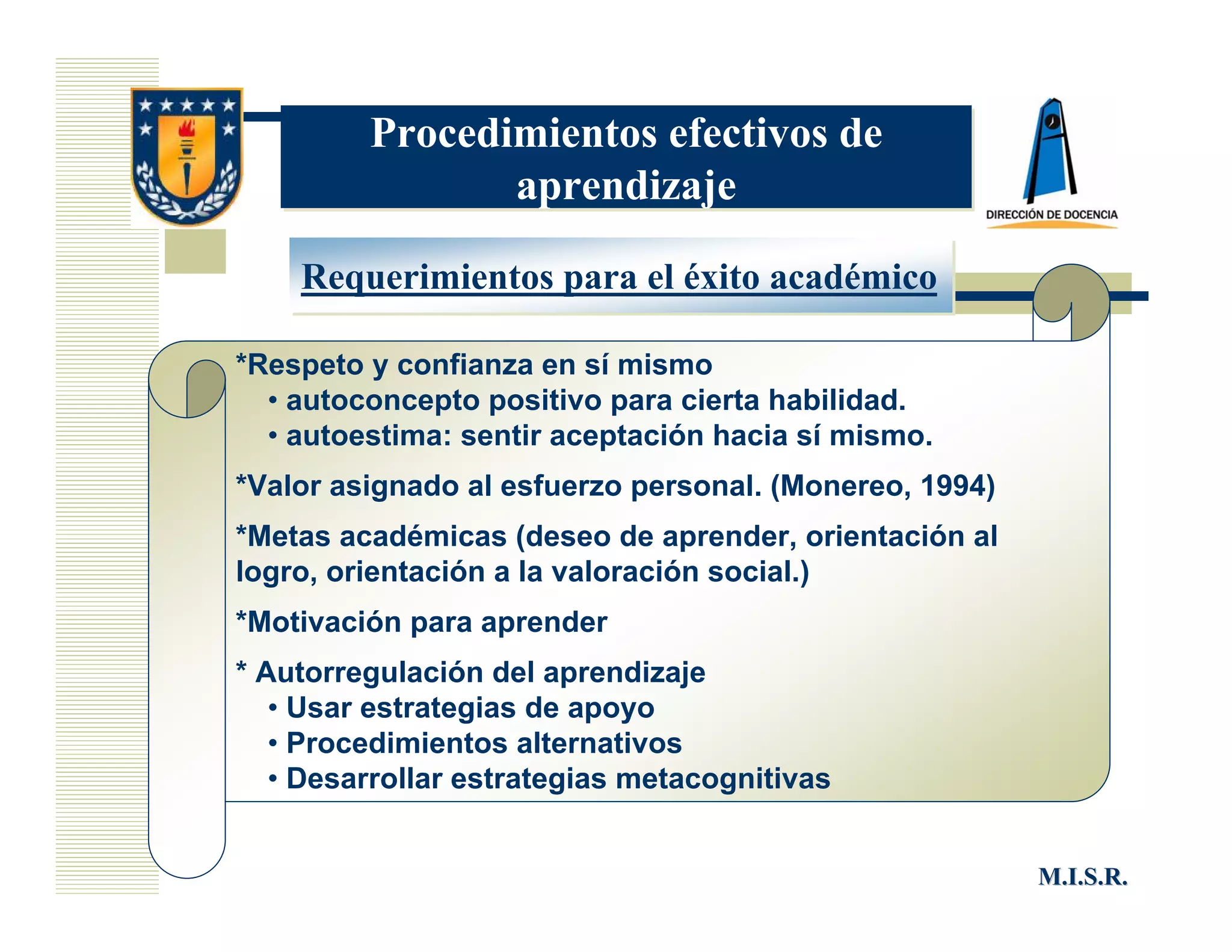 Procedimientos efectivos de
                aprendizaje

    Requerimientos para el éxito académico

*Respeto y confianza en sí mismo
  • autoconcepto positivo para cierta habilidad.
  • autoestima: sentir aceptación hacia sí mismo.
*Valor asignado al esfuerzo personal. (Monereo, 1994)
*Metas académicas (deseo de aprender, orientación al
logro, orientación a la valoración social.)
*Motivación para aprender
* Autorregulación del aprendizaje
   • Usar estrategias de apoyo
   • Procedimientos alternativos
   • Desarrollar estrategias metacognitivas


                                                        M.I.S.R.
 