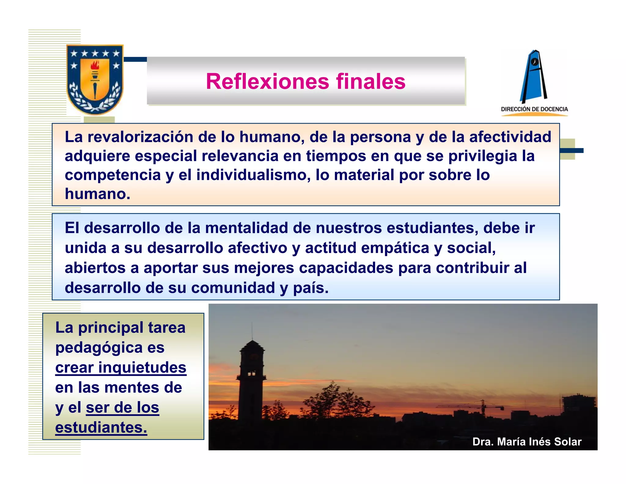 Reflexiones finales

 La revalorización de lo humano, de la persona y de la afectividad
 adquiere especial relevancia en tiempos en que se privilegia la
 competencia y el individualismo, lo material por sobre lo
 humano.

 El desarrollo de la mentalidad de nuestros estudiantes, debe ir
 unida a su desarrollo afectivo y actitud empática y social,
 abiertos a aportar sus mejores capacidades para contribuir al
 desarrollo de su comunidad y país.

La principal tarea
pedagógica es
crear inquietudes
en las mentes de
y el ser de los
estudiantes.
                                                       Dra. María Inés Solar
 