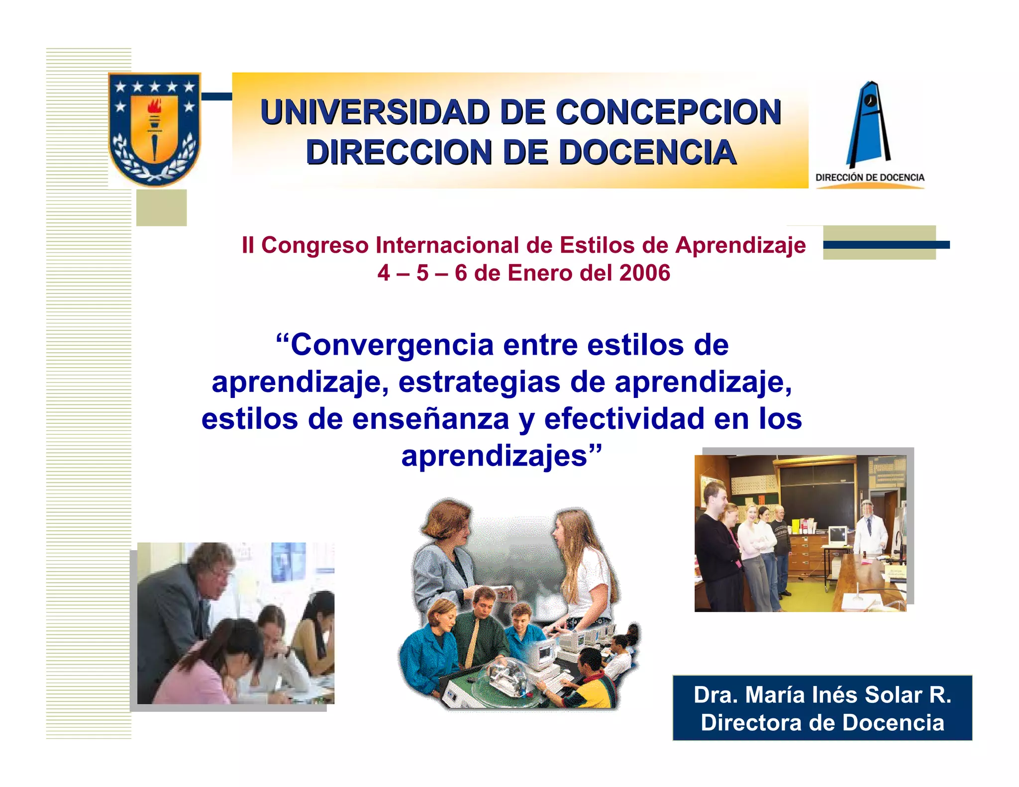 UNIVERSIDAD DE CONCEPCION
     DIRECCION DE DOCENCIA

  II Congreso Internacional de Estilos de Aprendizaje
              4 – 5 – 6 de Enero del 2006


      “Convergencia entre estilos de
 aprendizaje, estrategias de aprendizaje,
estilos de enseñanza y efectividad en los
              aprendizajes”




                                          Dra. María Inés Solar R.
                                          Directora de Docencia
 