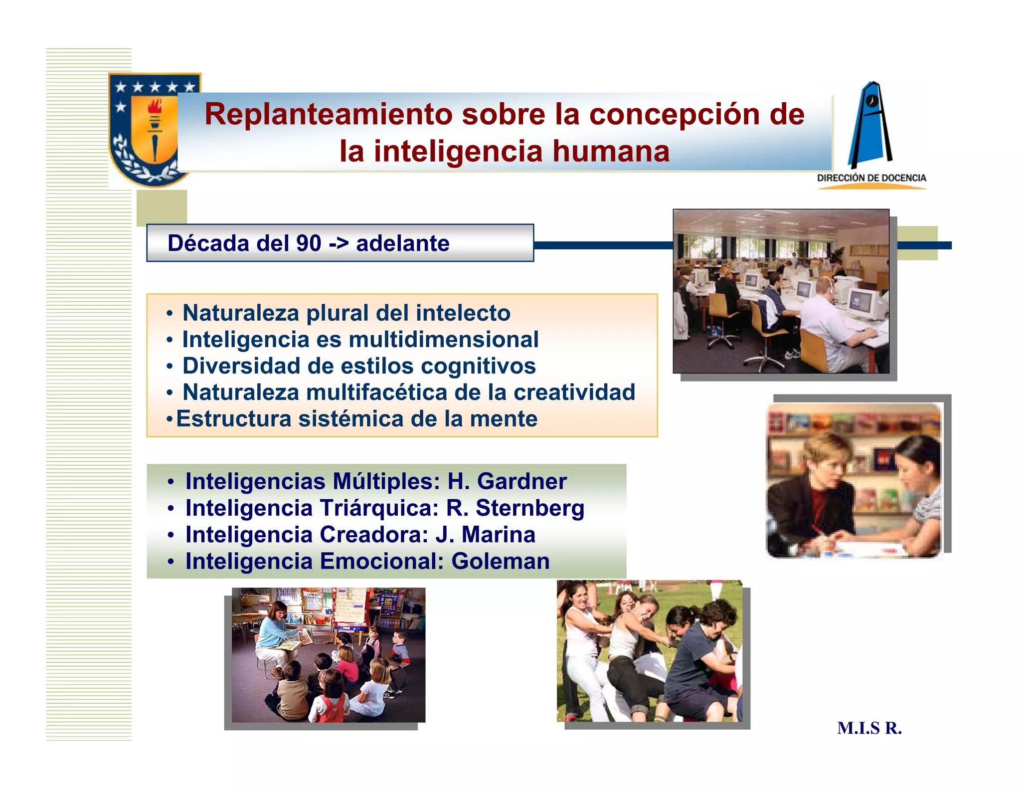 Replanteamiento sobre la concepción de
             la inteligencia humana

Década del 90 -> adelante


• Naturaleza plural del intelecto
• Inteligencia es multidimensional
• Diversidad de estilos cognitivos
• Naturaleza multifacética de la creatividad
•Estructura sistémica de la mente

•   Inteligencias Múltiples: H. Gardner
•   Inteligencia Triárquica: R. Sternberg
•   Inteligencia Creadora: J. Marina
•   Inteligencia Emocional: Goleman




                                               M.I.S R.
 