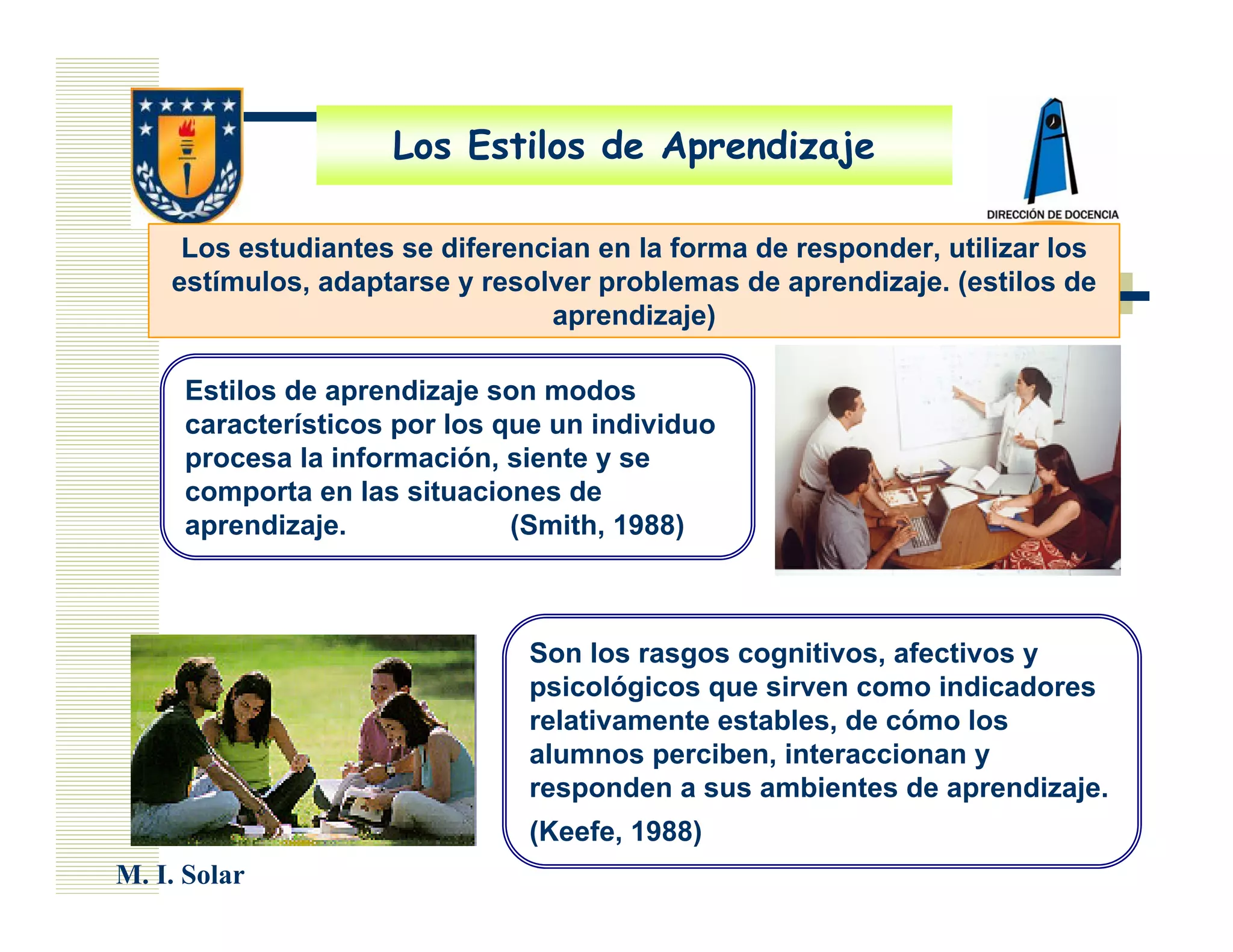 Los Estilos de Aprendizaje

     Los estudiantes se diferencian en la forma de responder, utilizar los
    estímulos, adaptarse y resolver problemas de aprendizaje. (estilos de
                                aprendizaje)

     Estilos de aprendizaje son modos
     característicos por los que un individuo
     procesa la información, siente y se
     comporta en las situaciones de
     aprendizaje.             (Smith, 1988)



                               Son los rasgos cognitivos, afectivos y
                               psicológicos que sirven como indicadores
                               relativamente estables, de cómo los
                               alumnos perciben, interaccionan y
                               responden a sus ambientes de aprendizaje.
                               (Keefe, 1988)
M. I. Solar
 