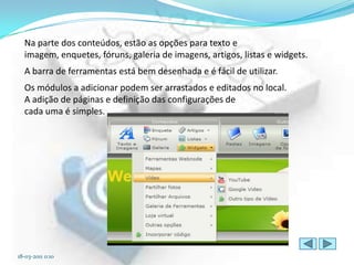 Na parte dos conteúdos, estão as opções para texto e
  imagem, enquetes, fóruns, galeria de imagens, artigos, listas e widgets.
  A barra de ferramentas está bem desenhada e é fácil de utilizar.
  Os módulos a adicionar podem ser arrastados e editados no local.
  A adição de páginas e definição das configurações de
  cada uma é simples.




18-03-2011 0:10
 