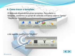 4. Como trocar o template.
       O Webnode disponibiliza vários templates. Para alterar o
       template, acedemos ao painel de controle e clicamos sobre o “botão”
       “Opções de Formato”




       e de seguida escolhemos “Modelo”.




18-03-2011 0:10
 