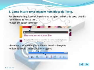 5. Como inserir uma imagem num Bloco de Texto.
      Por exemplo se quisermos inserir uma imagem no bloco de texto que diz
      “Bem vindo ao nosso site”.
      • Clicar em editar conteúdo;




      • Escolher o local onde pretendemos inserir a imagem;
      • Clicar no botão “inserir/editar imagem;




18-03-2011 0:10
 