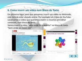 6. Como inserir um vídeo num Bloco de Texto.
      Em primeiro lugar, para que possamos inserir um vídeo no Webnode,
      este terá de estar alojado online. Por exemplo um Vídeo do YouTube.
      Localizamos o vídeo que queremos inserir e clicamos em editar
      conteúdo, num bloco de texto.
      Vamos inserir o vídeo “para onde foi o zezinho” no bloco de texto
      “bem vindo ao nosso site”.




18-03-2011 0:10
 