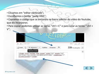 • Clicamos em “editar conteúdo”;
  • Escolhemos o botão “paste HML”;
  • Copiamos o código que se encontra na barra inferior do vídeo do Youtube,
  que diz incorporar;
  • Para copiar podemos utilizar as teclas “ctrl + C” e para colar as teclas “ ctrl +
  V”;




18-03-2011 0:10
 