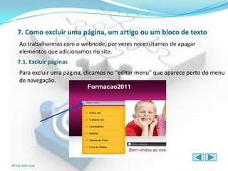 7. Como excluir uma página, um artigo ou um bloco de texto
     Ao trabalharmos com o webnode, por vezes necessitamos de apagar
     elementos que adicionamos no site.
   7.1. Excluir páginas
     Para excluir uma página, clicamos no “editar menu” que aparece perto do menu
     de navegação.




18-03-2011 0:10
 