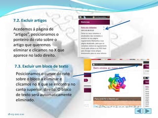 7.2. Excluir artigos
     Acedemos á página de
     “artigos”, posicionamos o
     ponteiro do rato sobre o
     artigo que queremos
     eliminar e clicamos no X que
     aparece no lado direito.

      7.3. Excluir um bloco de texto
       Posicionamos o cursor do rato
       sobre o bloco a eliminar e
       clicamos no X que se encontra no
       canto superior direito. O bloco
       de texto será automaticamente
       eliminado.


18-03-2011 0:10
 