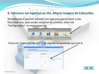 8. Adicionar um logotipo ao site. Alterar imagem do Cabeçalho.
   No Webnode é possível adicionar um logo para personalizar o site.
   Para fazer isso, após aceder ao painel de controle, clicar em
   “Configurações“ no menu superior.




     Clicar em “cabeçalho do site” e de seguida no quadrado que tem X.




18-03-2011 0:10
 