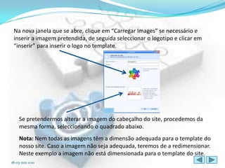 Na nova janela que se abre, clique em “Carregar Images" se necessário e
 inserir a imagem pretendida, de seguida seleccionar o logotipo e clicar em
 “inserir” para inserir o logo no template.




     Se pretendermos alterar a imagem do cabeçalho do site, procedemos da
     mesma forma, seleccionando o quadrado abaixo.
     Nota: Nem todas as imagens têm a dimensão adequada para o template do
     nosso site. Caso a imagem não seja adequada, teremos de a redimensionar.
     Neste exemplo a imagem não está dimensionada para o template do site.
18-03-2011 0:10
 