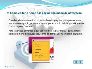 9. Como editar o nome das páginas no menu de navegação

      O Webnode permite editar o nome dado às páginas que aparecem no
      menu de navegação, podemos mudar por exemplo: Inicial para Home ou
      Contacto para Contato.
      Para fazer isso devemos clicar sobre o link "Editar menu" que aparece
      acima do menu de navegação, como podemos ver na imagem seguinte.




18-03-2011 0:10
 