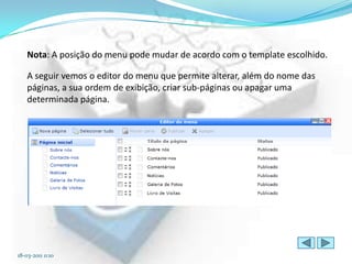 Nota: A posição do menu pode mudar de acordo com o template escolhido.

   A seguir vemos o editor do menu que permite alterar, além do nome das
   páginas, a sua ordem de exibição, criar sub-páginas ou apagar uma
   determinada página.




18-03-2011 0:10
 