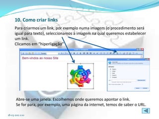 10. Como criar links
      Para criarmos um link, por exemplo numa imagem (o procedimento será
      igual para texto), seleccionamos a imagem na qual queremos estabelecer
      um link.
      Clicamos em “hiperligação”




       Abre-se uma janela. Escolhemos onde queremos apontar o link.
       Se for para, por exemplo, uma página da internet, temos de saber o URL.

18-03-2011 0:10
 