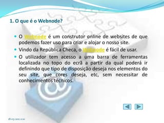1. O que é o Webnode?

      O Webnode é um construtor online de websites de que
       podemos fazer uso para criar e alojar o nosso site.
      Vindo da República Checa, o Webnode é fácil de usar.
      O utilizador tem acesso a uma barra de ferramentas
       localizada no topo do ecrã a partir da qual poderá ir
       definindo que tipo de disposição deseja nos elementos do
       seu site, que cores deseja, etc, sem necessitar de
       conhecimentos técnicos.




18-03-2011 0:10
 