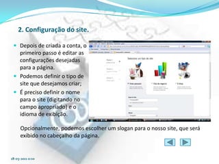 2. Configuração do site.

  Depois de criada a conta, o
   primeiro passo é editar as
   configurações desejadas
   para a página.
  Podemos definir o tipo de
   site que desejamos criar;
  É preciso definir o nome
   para o site (digitando no
   campo apropriado) e o
   idioma de exibição.

     Opcionalmente, podemos escolher um slogan para o nosso site, que será
     exibido no cabeçalho da página.


18-03-2011 0:10
 