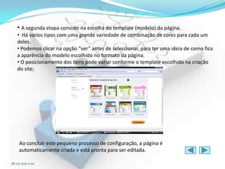 • A segunda etapa consiste na escolha do template (modelo) da página.
   • Há vários tipos com uma grande variedade de combinação de cores para cada um
   deles.
   • Podemos clicar na opção “ver” antes de seleccionar, para ter uma ideia de como fica
   a aparência do modelo escolhido no formato da página.
   • O posicionamento dos itens pode variar conforme o template escolhido na criação
   do site;




     Ao concluir este pequeno processo de configuração, a página é
     automaticamente criada e está pronta para ser editada.

18-03-2011 0:10
 