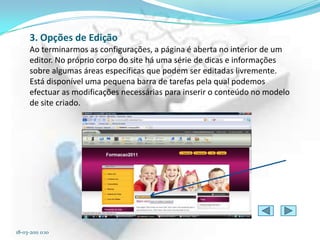 3. Opções de Edição
      Ao terminarmos as configurações, a página é aberta no interior de um
      editor. No próprio corpo do site há uma série de dicas e informações
      sobre algumas áreas específicas que podem ser editadas livremente.
      Está disponível uma pequena barra de tarefas pela qual podemos
      efectuar as modificações necessárias para inserir o conteúdo no modelo
      de site criado.




18-03-2011 0:10
 