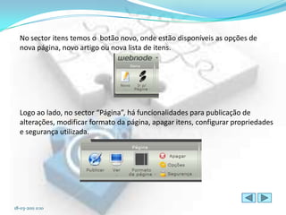 No sector itens temos o botão novo, onde estão disponíveis as opções de
  nova página, novo artigo ou nova lista de itens.




  Logo ao lado, no sector “Página”, há funcionalidades para publicação de
  alterações, modificar formato da página, apagar itens, configurar propriedades
  e segurança utilizada.




18-03-2011 0:10
 