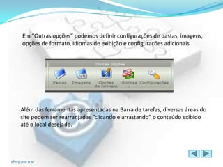 Em “Outras opções” podemos definir configurações de pastas, imagens,
       opções de formato, idiomas de exibição e configurações adicionais.




      Além das ferramentas apresentadas na Barra de tarefas, diversas áreas do
      site podem ser rearranjadas “clicando e arrastando” o conteúdo exibido
      até o local desejado.




18-03-2011 0:10
 