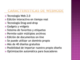  Tecnología Web 2.0
 Edición interactiva en tiempo real
 Tecnología Drag-and-drop
 Gadgets y widgets
 Sistema de favoritos y etiquetas
 Permite subir múltiples archivos
 Edición de documentos on-line
 Se puede utilizar un dominio propio
 Más de 40 diseños gratuitos
 Posibilidad de importar nuestro propio diseño
 Optimización automática para buscadores
 