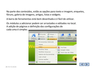 1. O que é o Webnode?
O Webnode é um construtor online de websites (ou blogs em
sua essência) que podemos fazer uso para criar e hospedar nosso
espaço de criação/registros.
Vindo da República Checa, o Webnode é fácil de usar.
A edição do site, é através de uma barra de ferramentas
localizada no topo do Tela a partir da qual poderá ir definindo
que tipo de disposição deseja nos elementos do seu site, que
cores deseja, etc, sem necessitar de conhecimentos técnicos.

28-10-13 15:07

 