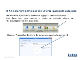 8. Adicionar um logotipo ao site. Alterar imagem do Cabeçalho.
No Webnode é possível adicionar um logo para personalizar o site.
Para fazer isso, após acessar o painel de controle, clique em
“Configurações“ no menu superior.

Clicar em “cabeçalho do site” e de seguida no quadrado que tem X.

28-10-13 15:07

 