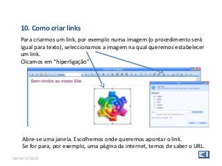 10. Como criar links
Para criarmos um link, por exemplo numa imagem (o procedimento será
igual para texto), seleccionamos a imagem na qual queremos estabelecer
um link.
Clicamos em “hiperligação”

Abre-se uma janela. Escolhemos onde queremos apontar o link.
Se for para, por exemplo, uma página da internet, temos de saber o URL.
28-10-13 15:07

 