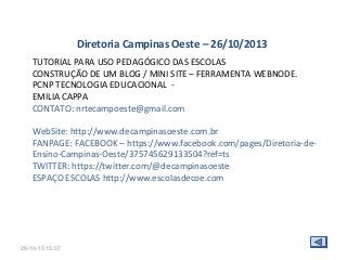 Diretoria Campinas Oeste – 26/10/2013
TUTORIAL PARA USO PEDAGÓGICO DAS ESCOLAS
CONSTRUÇÃO DE UM BLOG / MINI SITE – FERRAMENTA WEBNODE.
PCNP TECNOLOGIA EDUCACIONAL EMILIA CAPPA
CONTATO: nrtecampoeste@gmail.com
WebSite: http://www.decampinasoeste.com.br
FANPAGE: FACEBOOK – https://www.facebook.com/pages/Diretoria-deEnsino-Campinas-Oeste/375745629133504?ref=ts
TWITTER: https://twitter.com/@decampinasoeste
ESPAÇO ESCOLAS http://www.escolasdecoe.com

28-10-13 15:07

 