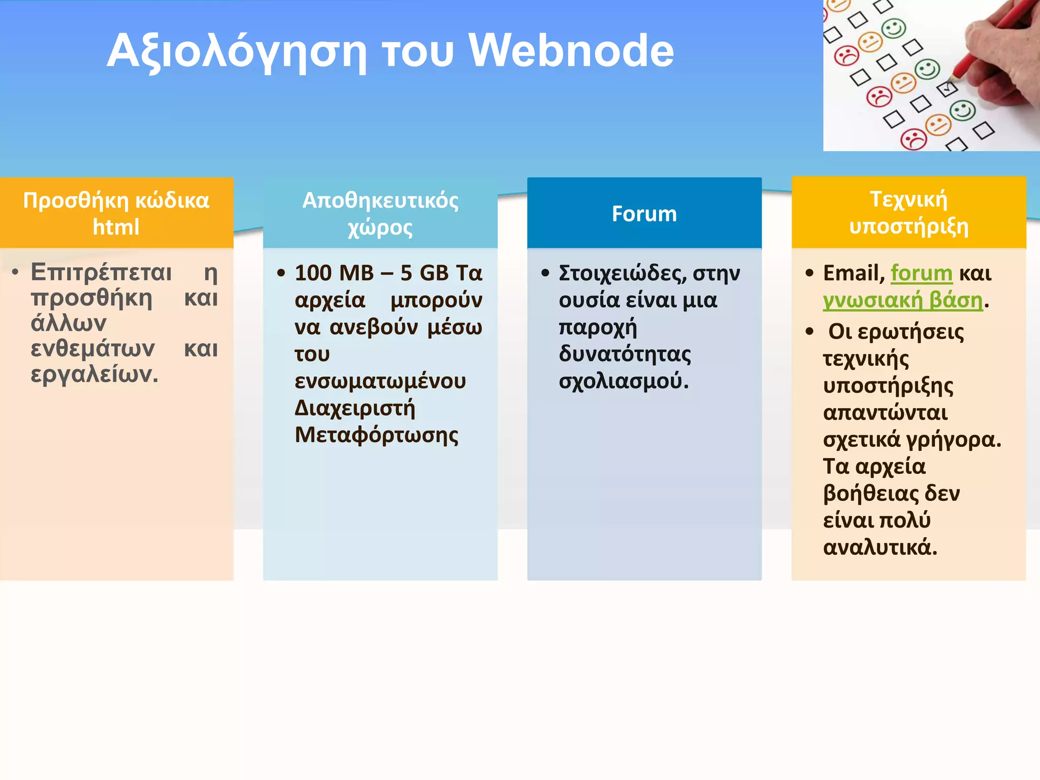 Aμηνιόγεζε ηνπ Webnode
Προςκικθ κώδικα
html

Αποκθκευτικόσ
χώροσ

• Eπηηξέπεηαη ε
πξνζζήθε θαη
άιιωλ
ελζεκάηωλ θαη
εξγαιείωλ.

• 100 ΜΒ – 5 GB Τα
αρχεία μποροφν
να ανεβοφν μζςω
του
ενςωματωμζνου
Διαχειριςτι
Μεταφόρτωςθσ

Forum
• Στοιχειώδεσ, ςτθν
ουςία είναι μια
παροχι
δυνατότθτασ
ςχολιαςμοφ.

Τεχνικι
υποςτιριξθ
• Email, forum και
γνωςιακι βάςθ.
• Οι ερωτιςεισ
τεχνικισ
υποςτιριξθσ
απαντώνται
ςχετικά γριγορα.
Τα αρχεία
βοικειασ δεν
είναι πολφ
αναλυτικά.

 