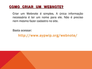 COMO CRIAR UM WEBNOTE?
 Criar um Webnote é simples. A única informação
 necessária é ter um nome para ele. Não é preciso
 nem mesmo fazer cadastro no site.


 Basta acessar:
     http://www.aypwip.org/webnote/
 