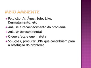  Poluição: Ar, Água, Solo, Lixo,
Desmatamento, etc
 Análise e reconhecimento do problema
 Análise socioambiental
 O que afeta e quem afeta
 Soluções, procurar ONG que contribuem para
a resolução do problema.
 