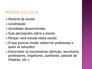  História da escola
 Localização
 Atividades desenvolvidas
 Suas percepções sobre a escola
 Porque você estuda nesta escola
 O que precisa mudar (observar problemas e
quais as soluções)
 Entrevistar os funcionários (direção, secretaria,
professores, inspetores, auxiliares, pessoal da
limpeza, etc.)
 