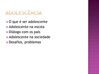  O que é ser adolescente
 Adolescente na escola
 Diálogo com os pais
 Adolescente na sociedade
 Desafios, problemas
 
