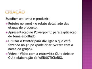Escolher um tema e produzir:
 Roteiro no word - o relato detalhado das
etapas do processo.
 Apresentação no Powerpoint: para explicação
do tema escolhido.
 Utilizar o twitter para divulgar o que está
fazendo no grupo (pode criar twitter com o
nome do grupo).
 Vídeo - Vídeo com a entrevista OU o debate
OU a elaboração do WEBNOTICIÁRIO.
 
