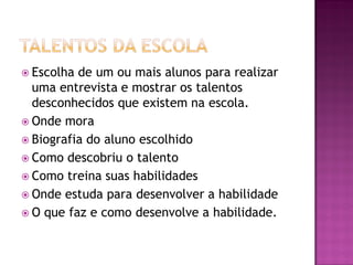  Escolha de um ou mais alunos para realizar
uma entrevista e mostrar os talentos
desconhecidos que existem na escola.
 Onde mora
 Biografia do aluno escolhido
 Como descobriu o talento
 Como treina suas habilidades
 Onde estuda para desenvolver a habilidade
 O que faz e como desenvolve a habilidade.
 