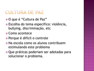  O que é “Cultura de Paz”
 Escolha do tema específico: violência,
bullying, discriminação, etc
 Como acontece
 Porque é difícil o controle
 Na escola como os alunos contribuem
estimulando este problema
 Que práticas poderiam ser adotadas para
solucionar o problema.
 