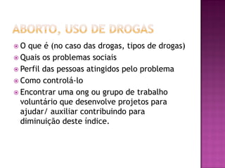  O que é (no caso das drogas, tipos de drogas)
 Quais os problemas sociais
 Perfil das pessoas atingidos pelo problema
 Como controlá-lo
 Encontrar uma ong ou grupo de trabalho
voluntário que desenvolve projetos para
ajudar/ auxiliar contribuindo para
diminuição deste índice.
 