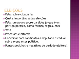  Falar sobre cidadania
 Qual a importância das eleições
 Falar um pouco sobre partidos (o que é um
partido político, como formar, regras, etc)
 Voto
 Processos eleitorais
 Conversar com candidatos a deputado estadual
sobre o que é ser político.
 Pontos positivos e negativos do período eleitoral
 