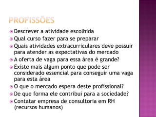  Descrever a atividade escolhida
 Qual curso fazer para se preparar
 Quais atividades extracurriculares deve possuir
para atender as expectativas do mercado
 A oferta de vaga para essa área é grande?
 Existe mais algum ponto que pode ser
considerado essencial para conseguir uma vaga
para esta área
 O que o mercado espera deste profissional?
 De que forma ele contribui para a sociedade?
 Contatar empresa de consultoria em RH
(recursos humanos)
 