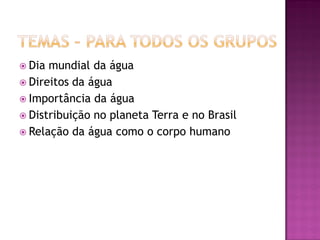 Dia mundial da água
 Direitos da água
 Importância da água
 Distribuição no planeta Terra e no Brasil
 Relação da água como o corpo humano
 