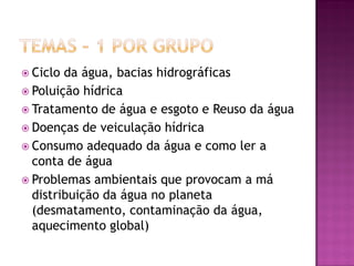  Ciclo da água, bacias hidrográficas
 Poluição hídrica
 Tratamento de água e esgoto e Reuso da água
 Doenças de veiculação hídrica
 Consumo adequado da água e como ler a
conta de água
 Problemas ambientais que provocam a má
distribuição da água no planeta
(desmatamento, contaminação da água,
aquecimento global)
 