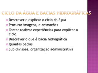  Descrever e explicar o ciclo da água
 Procurar imagens, e animações
 Tentar realizar experiências para explicar o
ciclo
 Descrever o que é bacia hidrográfica
 Quantas bacias
 Sub-divisões, organização administrativa
 