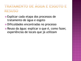  Explicar cada etapa dos processos de
tratamento de água e esgoto
 Dificuldades encontradas no processo
 Reuso da água: explicar o que é, como fazer,
experiências de locais que já utilizam
 