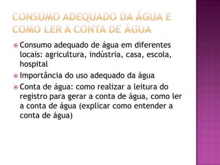  Consumo adequado de água em diferentes
locais: agricultura, indústria, casa, escola,
hospital
 Importância do uso adequado da água
 Conta de água: como realizar a leitura do
registro para gerar a conta de água, como ler
a conta de água (explicar como entender a
conta de água)
 