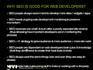 WHY SEO IS GOOD FOR WEB DEVELOPERS? >   SEO people always recommend to develop more sites / widgets / apps >   SEO needs ongoing web development monitoring to preserve momentum >   SEO revenues can crash & burn after a poorly executed site revamp (thus stressing how important developers are in monitoring the process) >   SEO = #1 strategy to grow audience & more audience = more dev work >   SEO people are dependant on web developers brain juice & knowledge  (that they don’t have) to create their best tools & tricks >   SEO always want the same things over and over (they are easy to please) >   SEO people hate outsourcing stuff in India or working with a 3rd party on  top of the client so they love to work with agile in-house teams! INTERACTIVE STRATEGY  –  NVISOLUTIONS.COM 